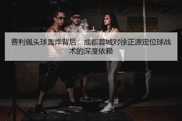 费利佩头球轰炸背后：成都蓉城对徐正源定位球战术的深度依赖