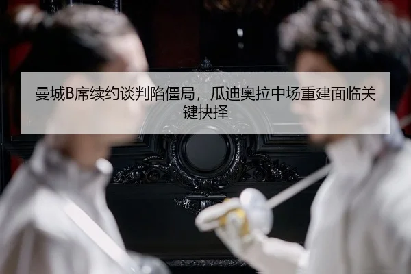 曼城B席续约谈判陷僵局，瓜迪奥拉中场重建面临关键抉择